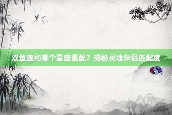 双鱼座和哪个星座最配？揭秘灵魂伴侣匹配度