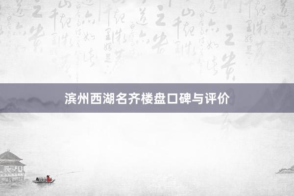 滨州西湖名齐楼盘口碑与评价