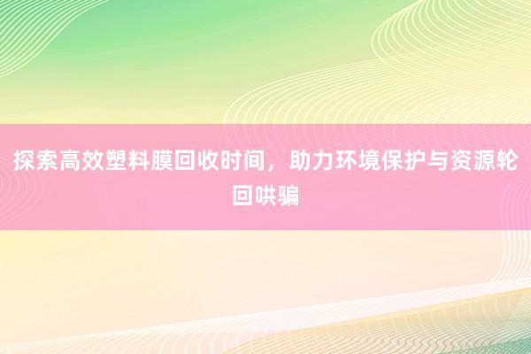 探索高效塑料膜回收时间，助力环境保护与资源轮回哄骗