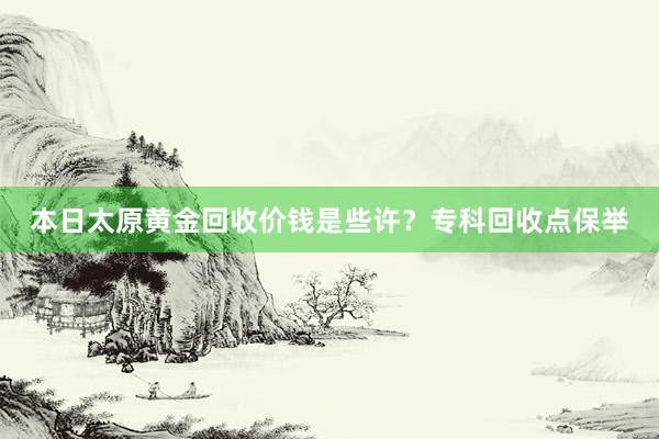 本日太原黄金回收价钱是些许？专科回收点保举