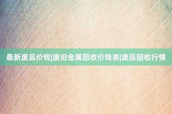最新废品价钱|废旧金属回收价钱表|废品回收行情