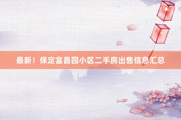 最新！保定富昌园小区二手房出售信息汇总