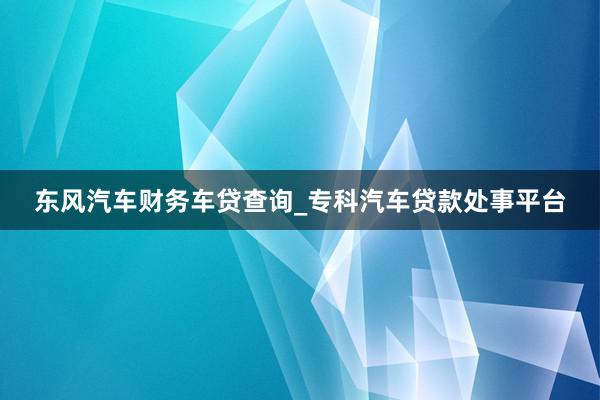 东风汽车财务车贷查询_专科汽车贷款处事平台